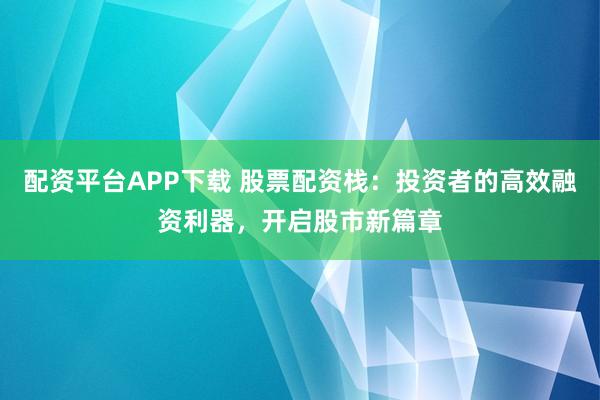 配资平台APP下载 股票配资栈：投资者的高效融资利器，开启股市新篇章