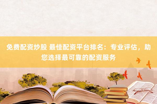 免费配资炒股 最佳配资平台排名：专业评估，助您选择最可靠的配资服务