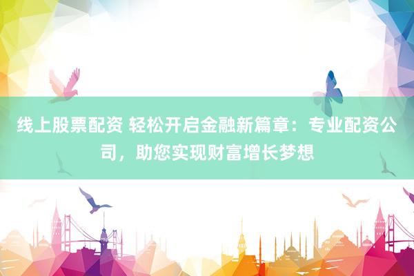 线上股票配资 轻松开启金融新篇章：专业配资公司，助您实现财富增长梦想