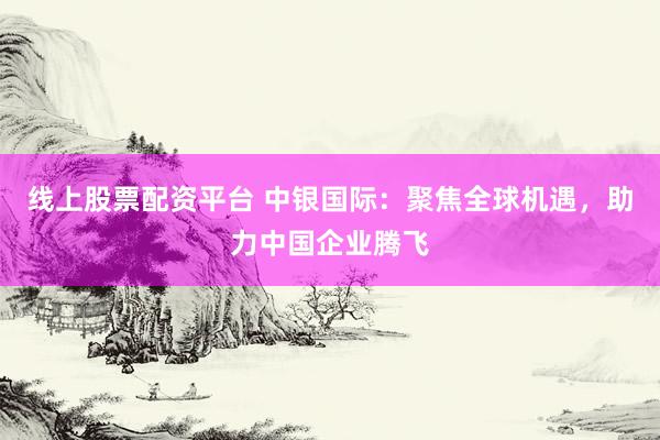 线上股票配资平台 中银国际：聚焦全球机遇，助力中国企业腾飞