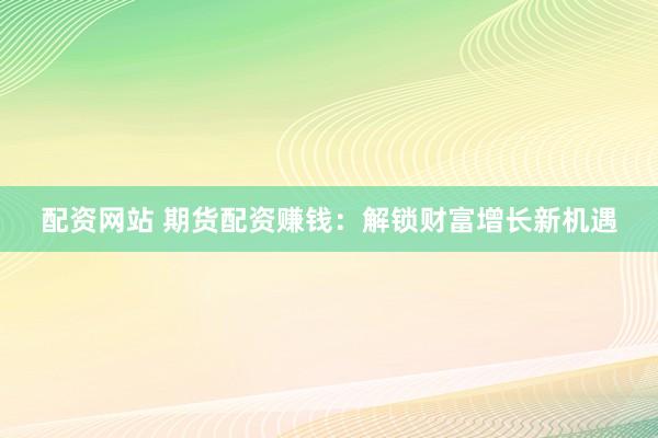 配资网站 期货配资赚钱：解锁财富增长新机遇