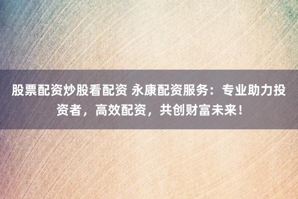 股票配资炒股看配资 永康配资服务：专业助力投资者，高效配资，共创财富未来！