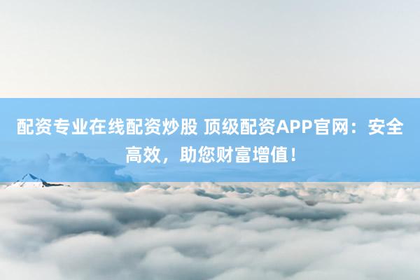 配资专业在线配资炒股 顶级配资APP官网：安全高效，助您财富增值！