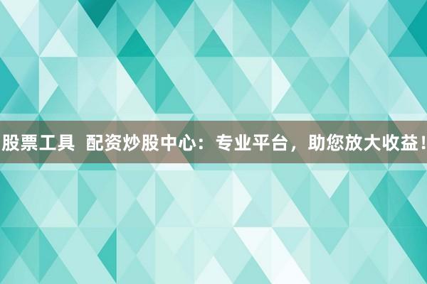 股票工具  配资炒股中心：专业平台，助您放大收益！