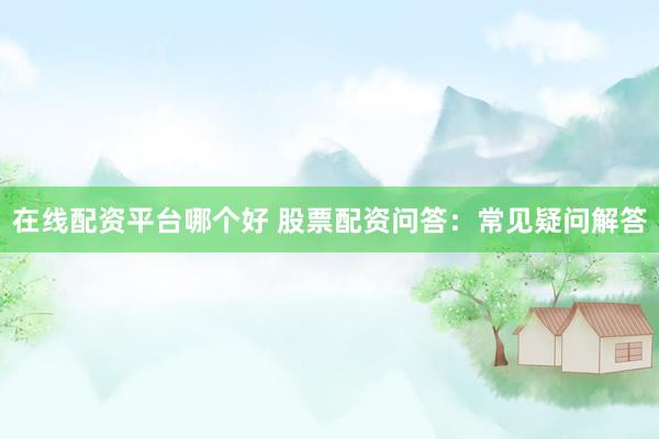 在线配资平台哪个好 股票配资问答：常见疑问解答