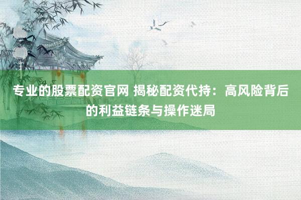 专业的股票配资官网 揭秘配资代持：高风险背后的利益链条与操作迷局