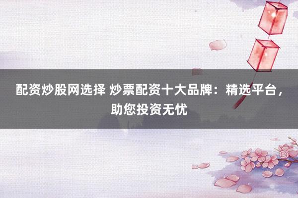 配资炒股网选择 炒票配资十大品牌：精选平台，助您投资无忧