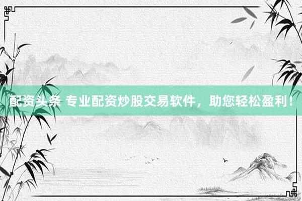 配资头条 专业配资炒股交易软件，助您轻松盈利！