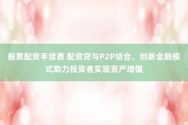 股票配资手续费 配资贷与P2P结合,创新金融模式助力投资者实现资产增值