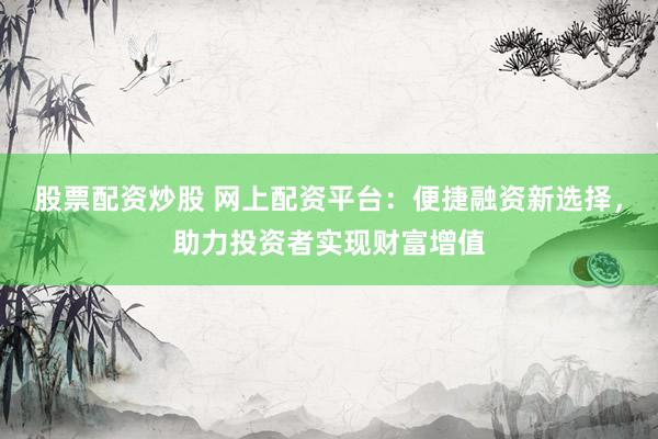 股票配资炒股 网上配资平台:便捷融资新选择,助力投资者实现财富增值