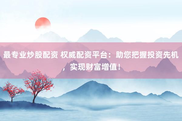 最专业炒股配资 权威配资平台：助您把握投资先机，实现财富增值！
