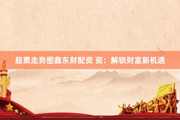 股票走势图鑫东财配资 资：解锁财富新机遇