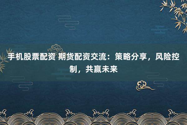 手机股票配资 期货配资交流：策略分享，风险控制，共赢未来