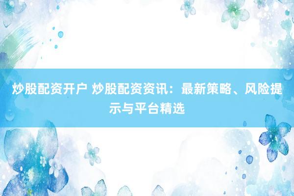 炒股配资开户 炒股配资资讯：最新策略、风险提示与平台精选