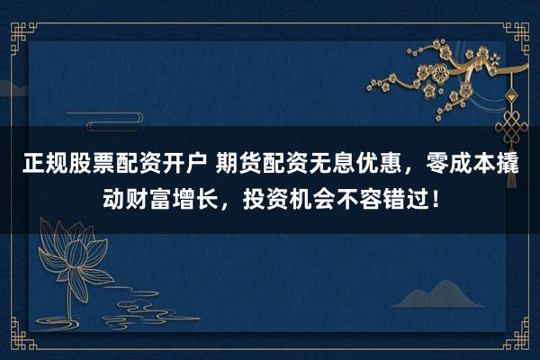 正规股票配资开户 期货配资无息优惠，零成本撬动财富增长，投资机会不容错过！