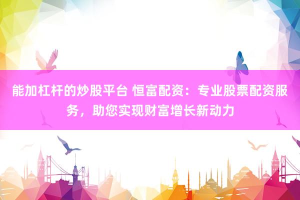 能加杠杆的炒股平台 恒富配资：专业股票配资服务，助您实现财富增长新动力