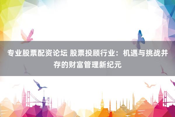 专业股票配资论坛 股票投顾行业:机遇与挑战并存的财富管理新纪元