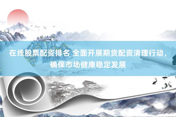 在线股票配资排名 全面开展期货配资清理行动，确保市场健康稳定发展