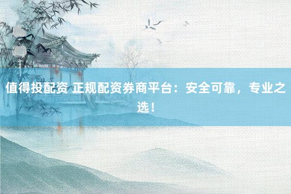 值得投配资 正规配资券商平台：安全可靠，专业之选！