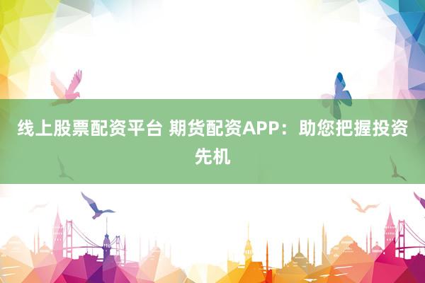 线上股票配资平台 期货配资APP：助您把握投资先机