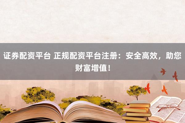 证券配资平台 正规配资平台注册：安全高效，助您财富增值！