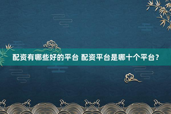 配资有哪些好的平台 配资平台是哪十个平台？