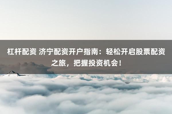 杠杆配资 济宁配资开户指南：轻松开启股票配资之旅，把握投资机会！