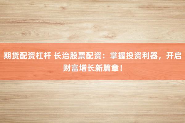期货配资杠杆 长治股票配资：掌握投资利器，开启财富增长新篇章！
