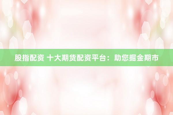 股指配资 十大期货配资平台：助您掘金期市