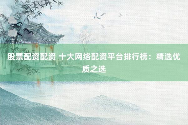 股票配资配资 十大网络配资平台排行榜：精选优质之选