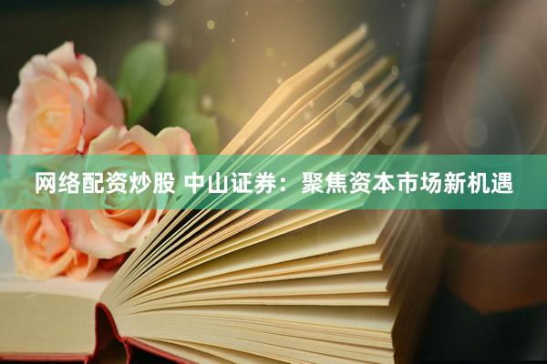 网络配资炒股 中山证券：聚焦资本市场新机遇