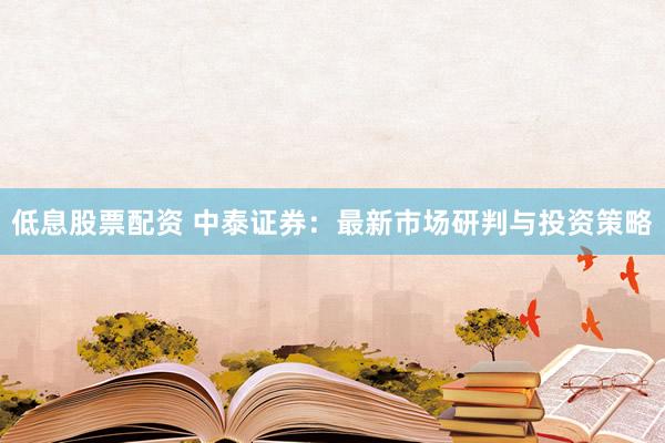 低息股票配资 中泰证券：最新市场研判与投资策略