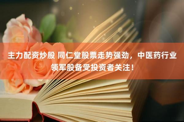 主力配资炒股 同仁堂股票走势强劲，中医药行业领军股备受投资者关注！