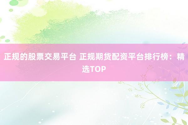 正规的股票交易平台 正规期货配资平台排行榜：精选TOP