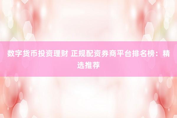 数字货币投资理财 正规配资券商平台排名榜：精选推荐