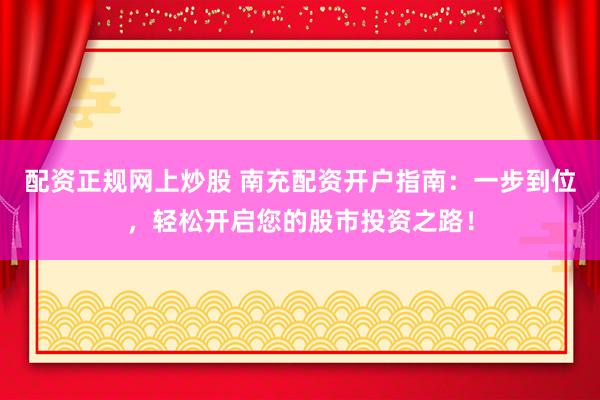 配资正规网上炒股 南充配资开户指南：一步到位，轻松开启您的股市投资之路！