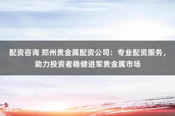 配资咨询 郑州贵金属配资公司：专业配资服务，助力投资者稳健进军贵金属市场
