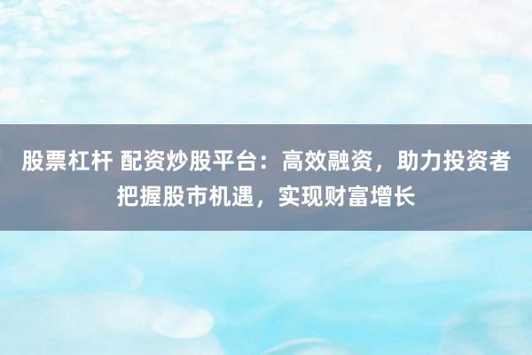 股票杠杆 配资炒股平台：高效融资，助力投资者把握股市机遇，实现财富增长