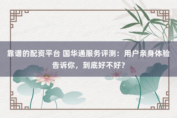 靠谱的配资平台 国华通服务评测：用户亲身体验告诉你，到底好不好？