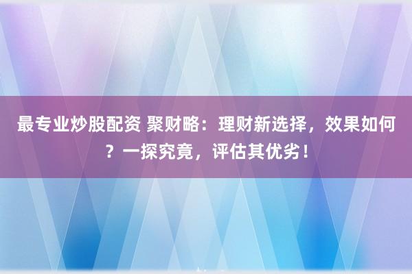 最专业炒股配资 聚财略：理财新选择，效果如何？一探究竟，评估其优劣！