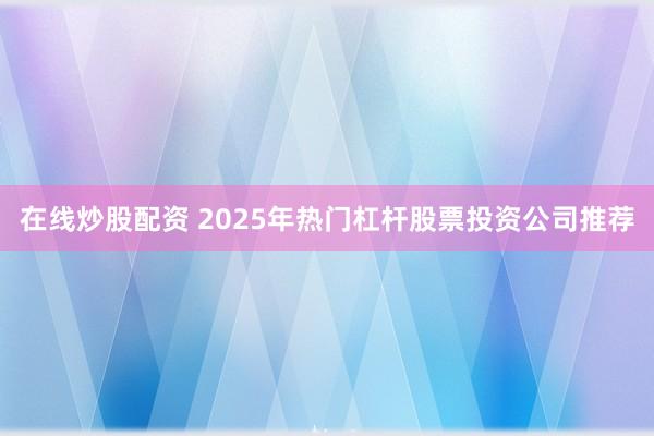 在线炒股配资 2025年热门杠杆股票投资公司推荐