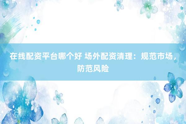 在线配资平台哪个好 场外配资清理：规范市场，防范风险