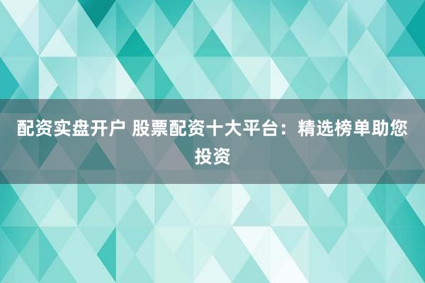 配资实盘开户 股票配资十大平台：精选榜单助您投资