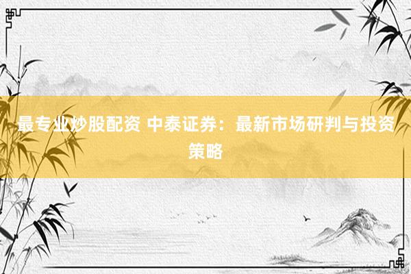 最专业炒股配资 中泰证券：最新市场研判与投资策略