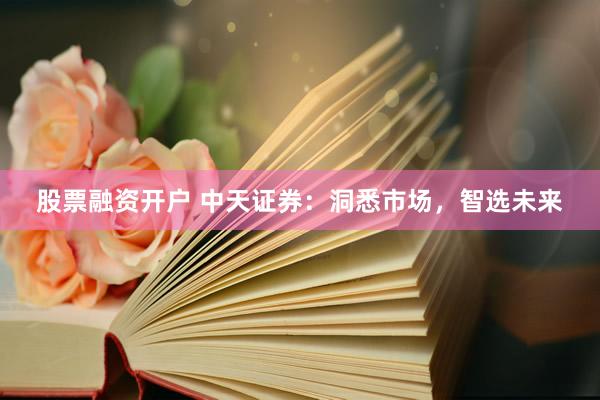 股票融资开户 中天证券:洞悉市场,智选未来