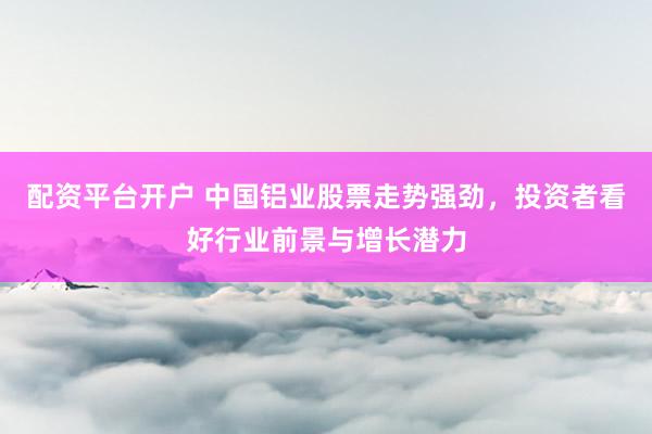 配资平台开户 中国铝业股票走势强劲，投资者看好行业前景与增长潜力