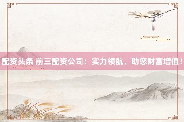配资头条 前三配资公司：实力领航，助您财富增值！