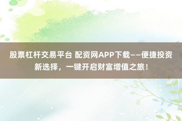 股票杠杆交易平台 配资网APP下载——便捷投资新选择，一键开启财富增值之旅！