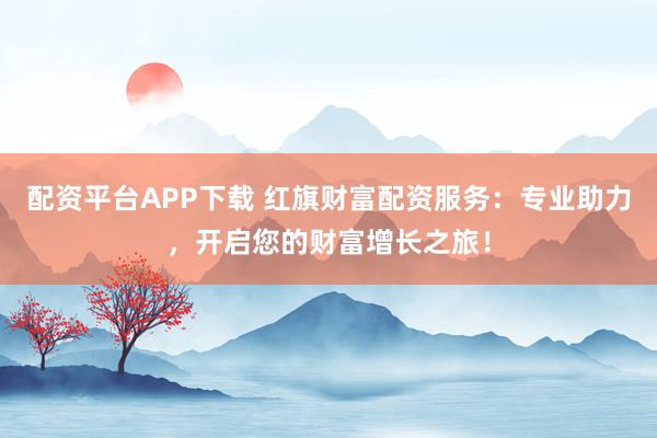 配资平台APP下载 红旗财富配资服务：专业助力，开启您的财富增长之旅！