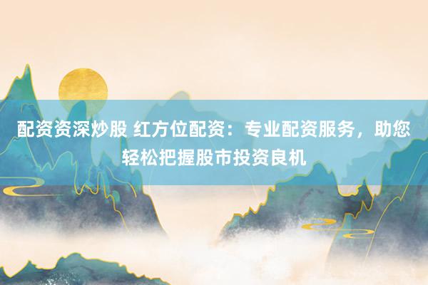 配资资深炒股 红方位配资：专业配资服务，助您轻松把握股市投资良机